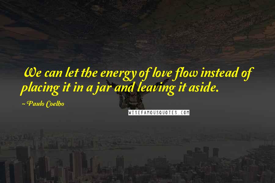 Paulo Coelho Quotes: We can let the energy of love flow instead of placing it in a jar and leaving it aside.