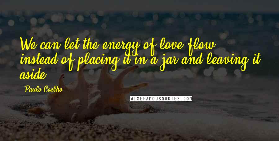 Paulo Coelho Quotes: We can let the energy of love flow instead of placing it in a jar and leaving it aside.