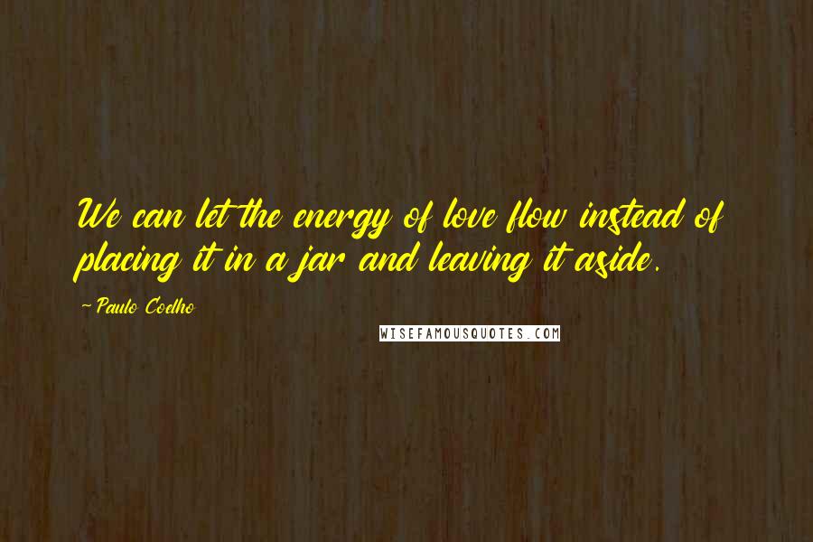 Paulo Coelho Quotes: We can let the energy of love flow instead of placing it in a jar and leaving it aside.