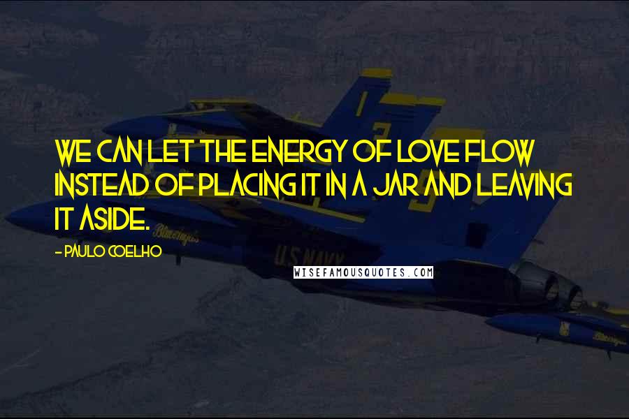 Paulo Coelho Quotes: We can let the energy of love flow instead of placing it in a jar and leaving it aside.