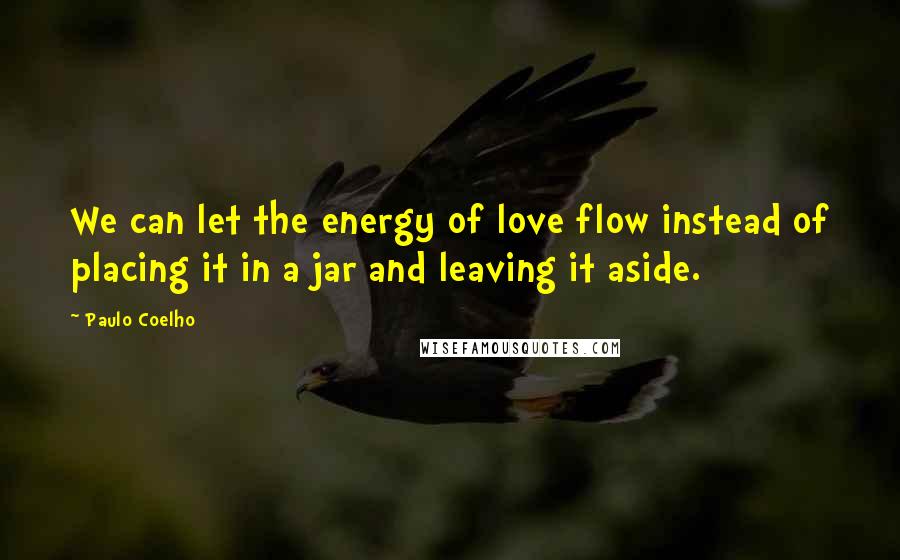 Paulo Coelho Quotes: We can let the energy of love flow instead of placing it in a jar and leaving it aside.