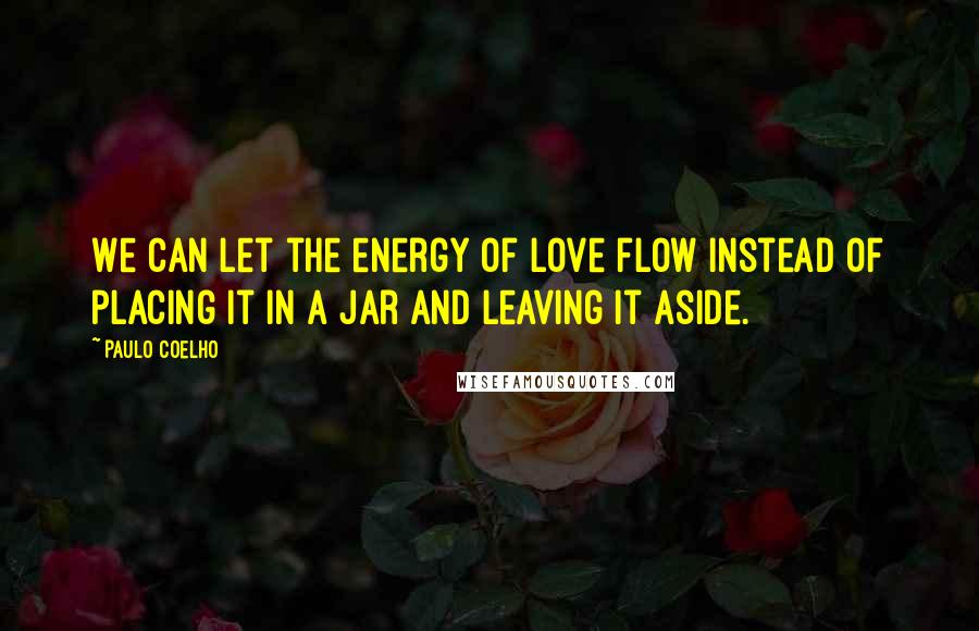 Paulo Coelho Quotes: We can let the energy of love flow instead of placing it in a jar and leaving it aside.