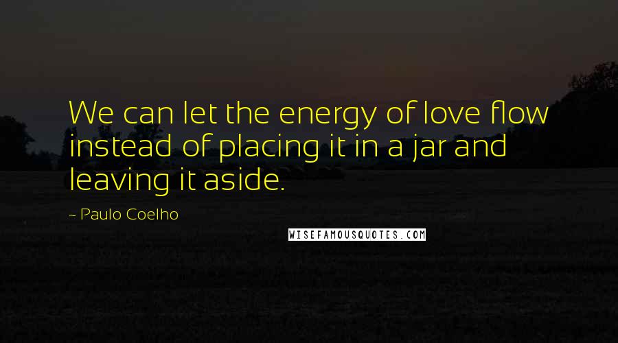 Paulo Coelho Quotes: We can let the energy of love flow instead of placing it in a jar and leaving it aside.