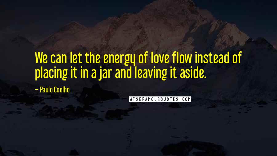 Paulo Coelho Quotes: We can let the energy of love flow instead of placing it in a jar and leaving it aside.