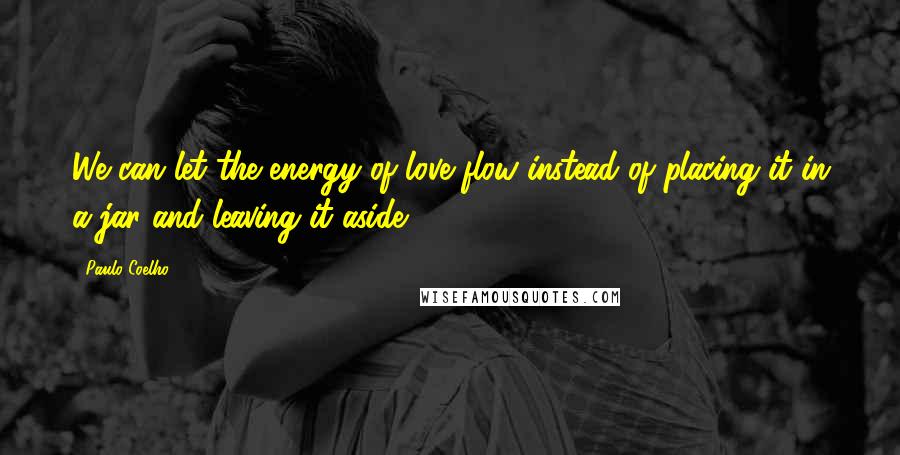 Paulo Coelho Quotes: We can let the energy of love flow instead of placing it in a jar and leaving it aside.