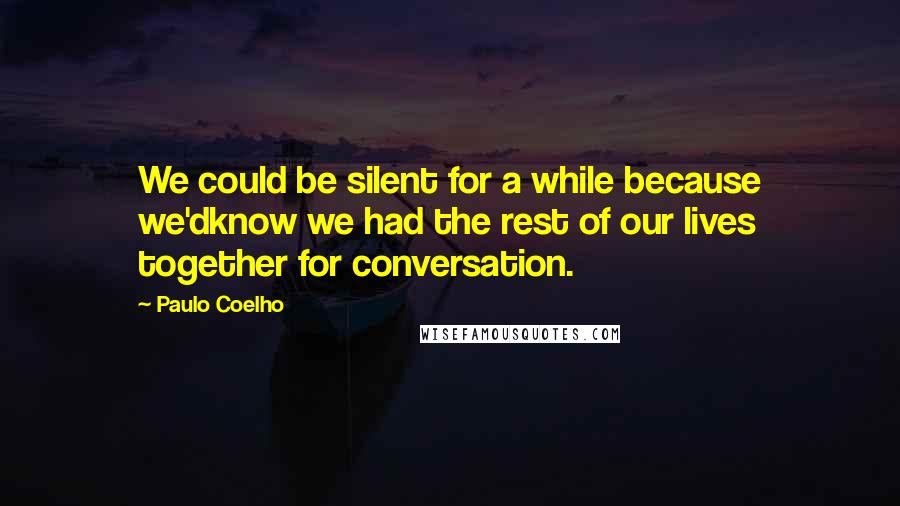 Paulo Coelho Quotes: We could be silent for a while because we'dknow we had the rest of our lives together for conversation.