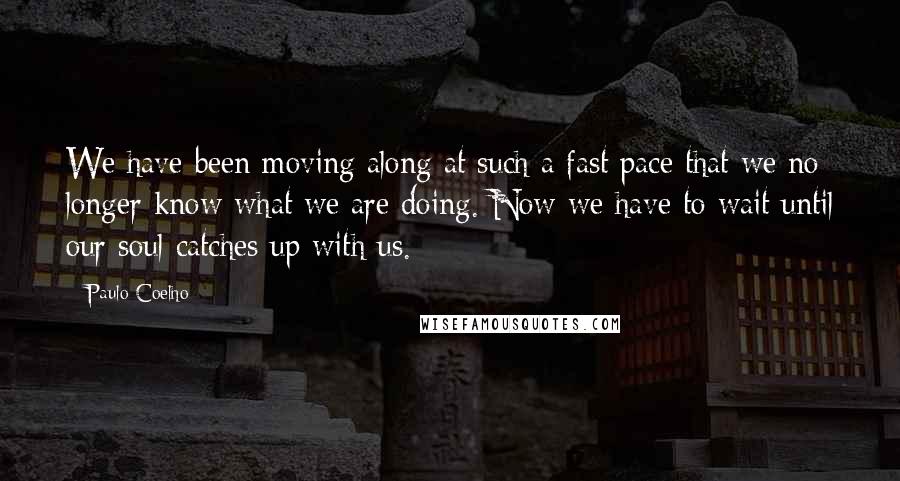 Paulo Coelho Quotes: We have been moving along at such a fast pace that we no longer know what we are doing. Now we have to wait until our soul catches up with us.
