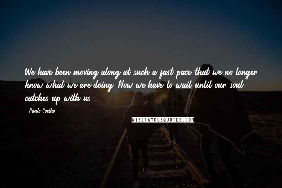 Paulo Coelho Quotes: We have been moving along at such a fast pace that we no longer know what we are doing. Now we have to wait until our soul catches up with us.