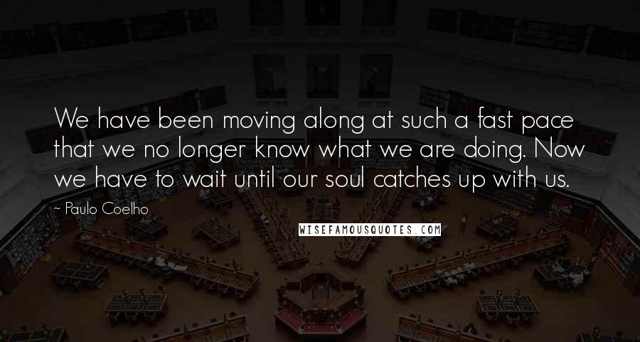 Paulo Coelho Quotes: We have been moving along at such a fast pace that we no longer know what we are doing. Now we have to wait until our soul catches up with us.
