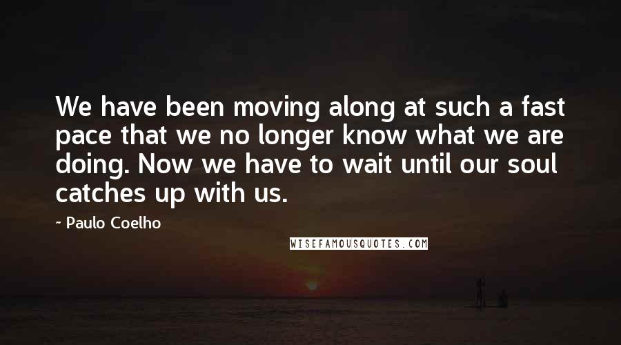 Paulo Coelho Quotes: We have been moving along at such a fast pace that we no longer know what we are doing. Now we have to wait until our soul catches up with us.