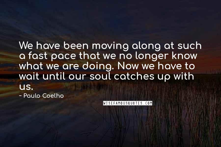Paulo Coelho Quotes: We have been moving along at such a fast pace that we no longer know what we are doing. Now we have to wait until our soul catches up with us.