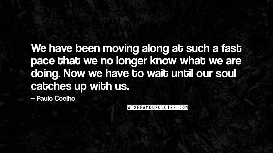Paulo Coelho Quotes: We have been moving along at such a fast pace that we no longer know what we are doing. Now we have to wait until our soul catches up with us.