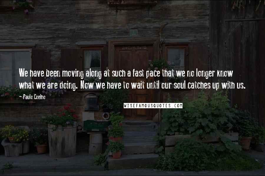 Paulo Coelho Quotes: We have been moving along at such a fast pace that we no longer know what we are doing. Now we have to wait until our soul catches up with us.