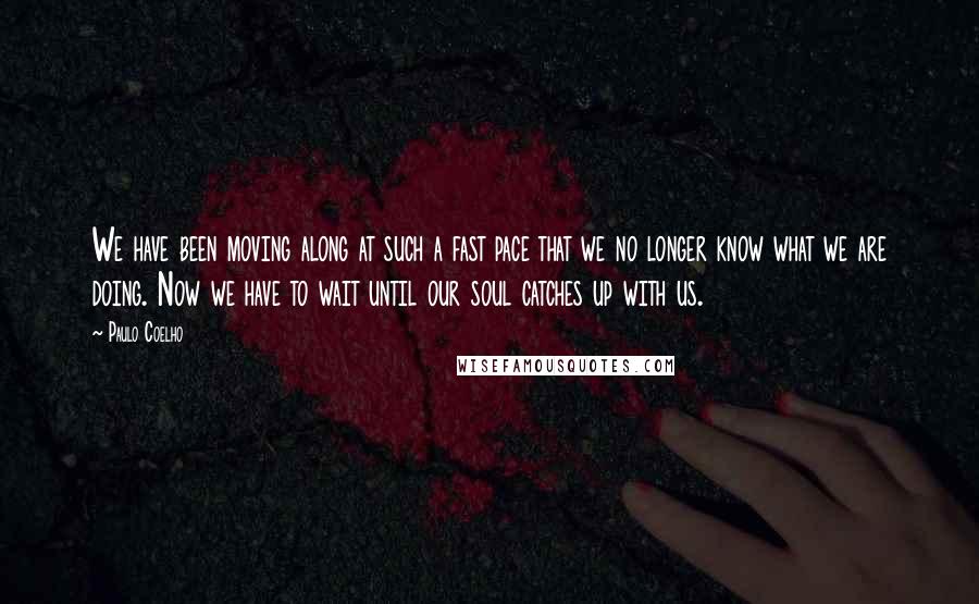 Paulo Coelho Quotes: We have been moving along at such a fast pace that we no longer know what we are doing. Now we have to wait until our soul catches up with us.