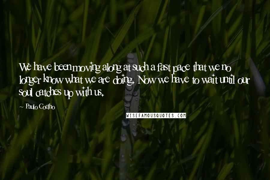 Paulo Coelho Quotes: We have been moving along at such a fast pace that we no longer know what we are doing. Now we have to wait until our soul catches up with us.