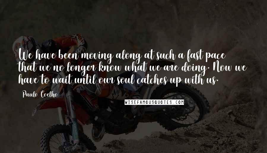 Paulo Coelho Quotes: We have been moving along at such a fast pace that we no longer know what we are doing. Now we have to wait until our soul catches up with us.
