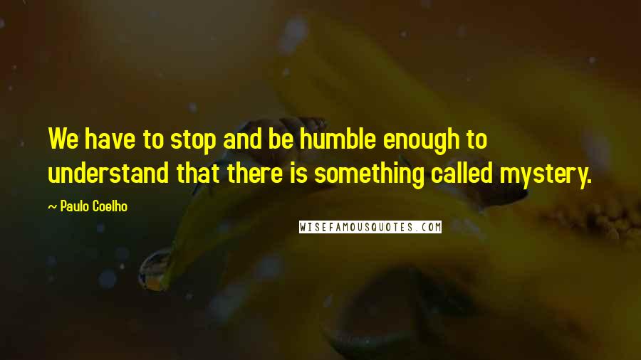 Paulo Coelho Quotes: We have to stop and be humble enough to understand that there is something called mystery.