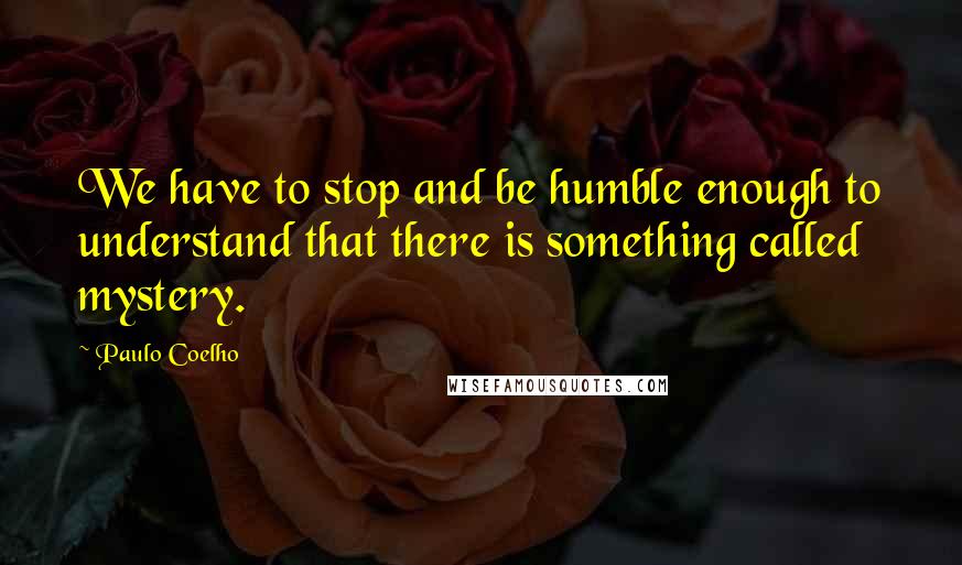 Paulo Coelho Quotes: We have to stop and be humble enough to understand that there is something called mystery.