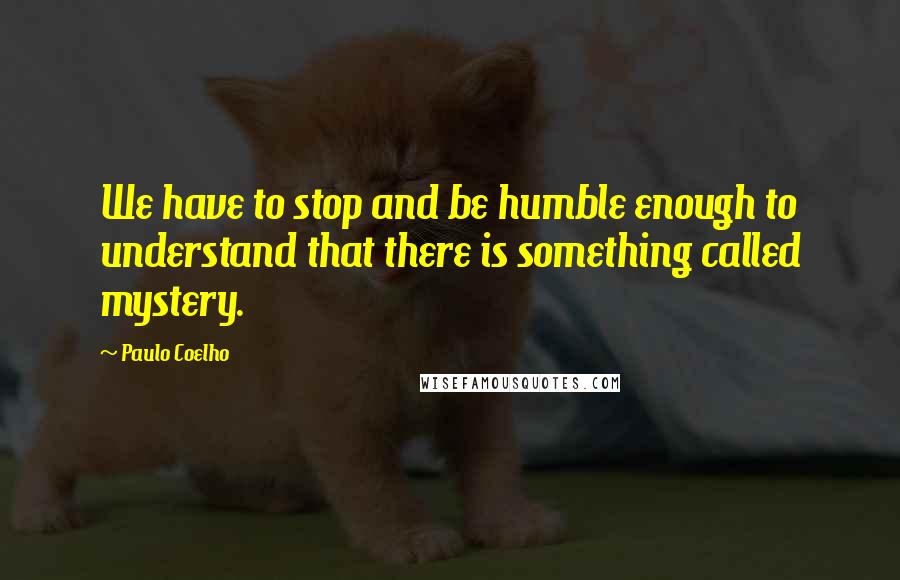 Paulo Coelho Quotes: We have to stop and be humble enough to understand that there is something called mystery.