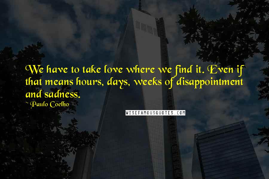 Paulo Coelho Quotes: We have to take love where we find it. Even if that means hours, days, weeks of disappointment and sadness.