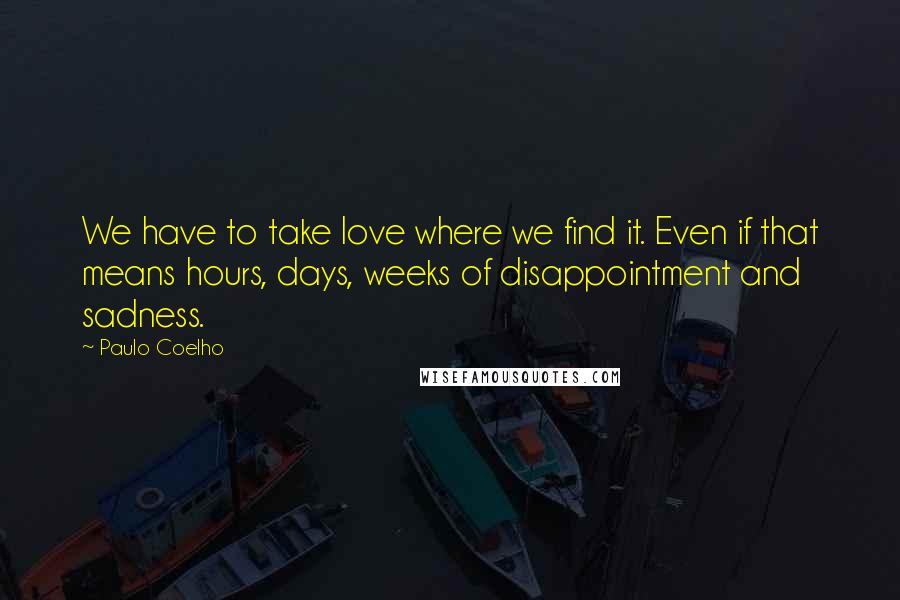 Paulo Coelho Quotes: We have to take love where we find it. Even if that means hours, days, weeks of disappointment and sadness.