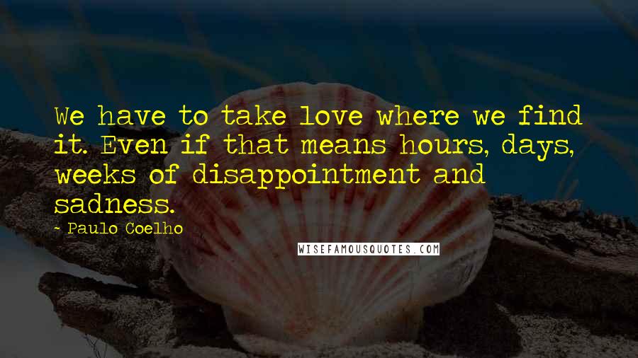 Paulo Coelho Quotes: We have to take love where we find it. Even if that means hours, days, weeks of disappointment and sadness.