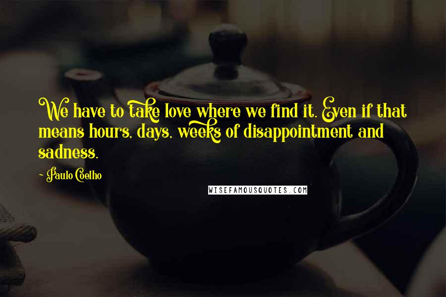 Paulo Coelho Quotes: We have to take love where we find it. Even if that means hours, days, weeks of disappointment and sadness.