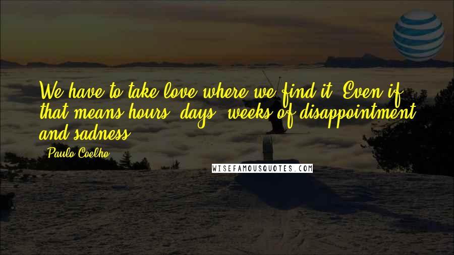 Paulo Coelho Quotes: We have to take love where we find it. Even if that means hours, days, weeks of disappointment and sadness.