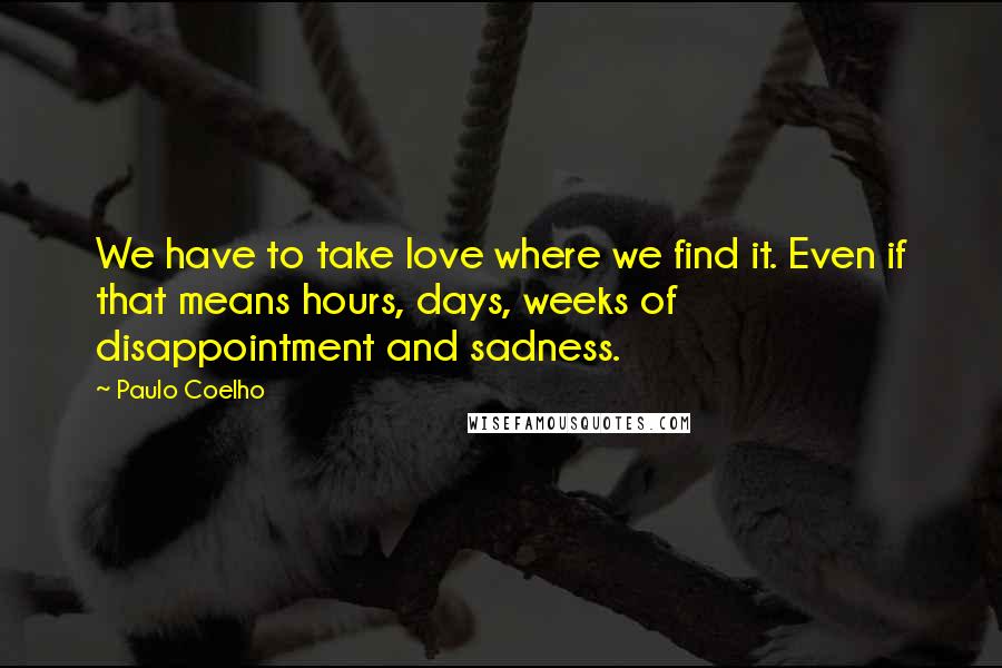 Paulo Coelho Quotes: We have to take love where we find it. Even if that means hours, days, weeks of disappointment and sadness.