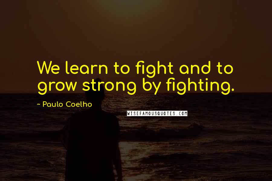 Paulo Coelho Quotes: We learn to fight and to grow strong by fighting.