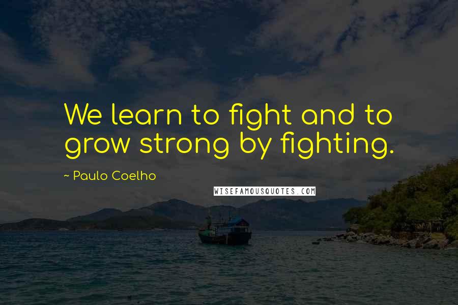 Paulo Coelho Quotes: We learn to fight and to grow strong by fighting.