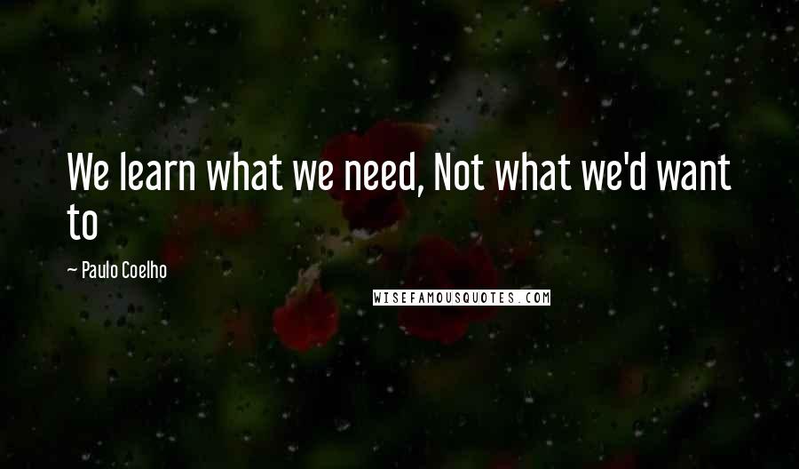 Paulo Coelho Quotes: We learn what we need, Not what we'd want to