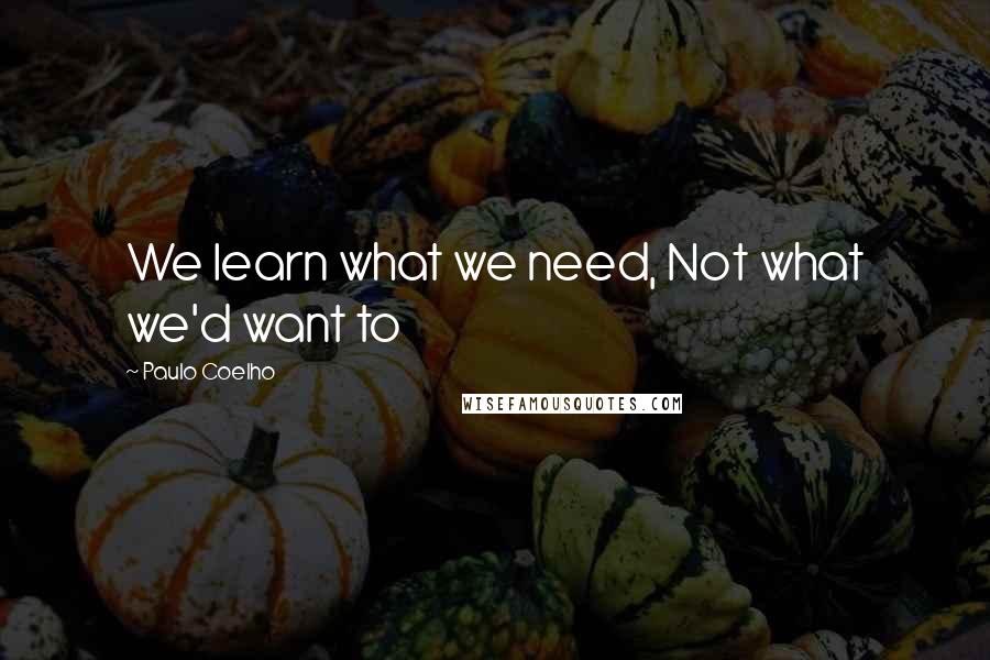 Paulo Coelho Quotes: We learn what we need, Not what we'd want to