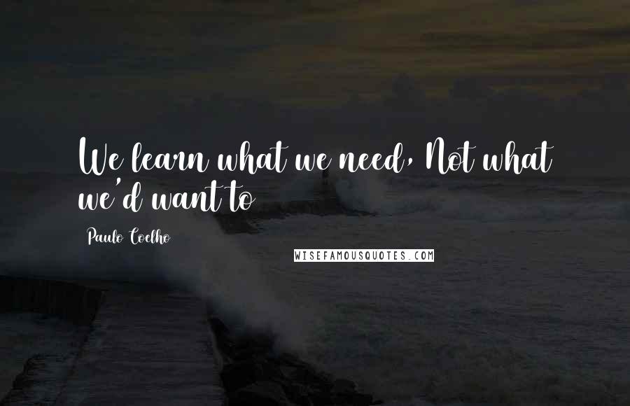 Paulo Coelho Quotes: We learn what we need, Not what we'd want to