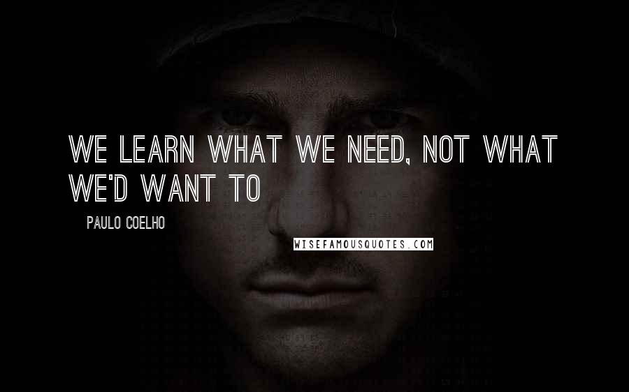 Paulo Coelho Quotes: We learn what we need, Not what we'd want to
