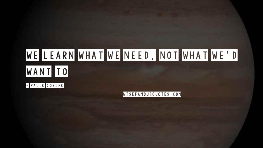 Paulo Coelho Quotes: We learn what we need, Not what we'd want to