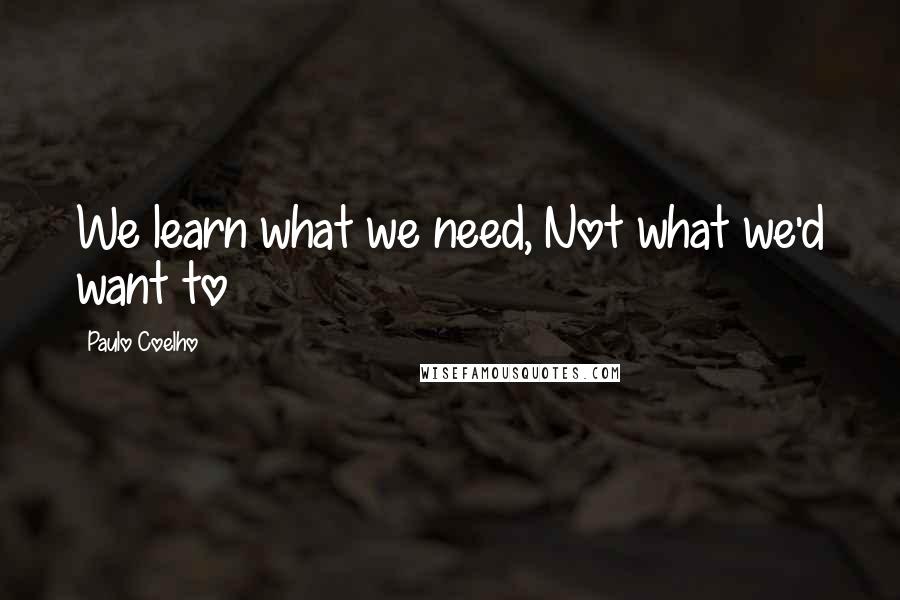 Paulo Coelho Quotes: We learn what we need, Not what we'd want to