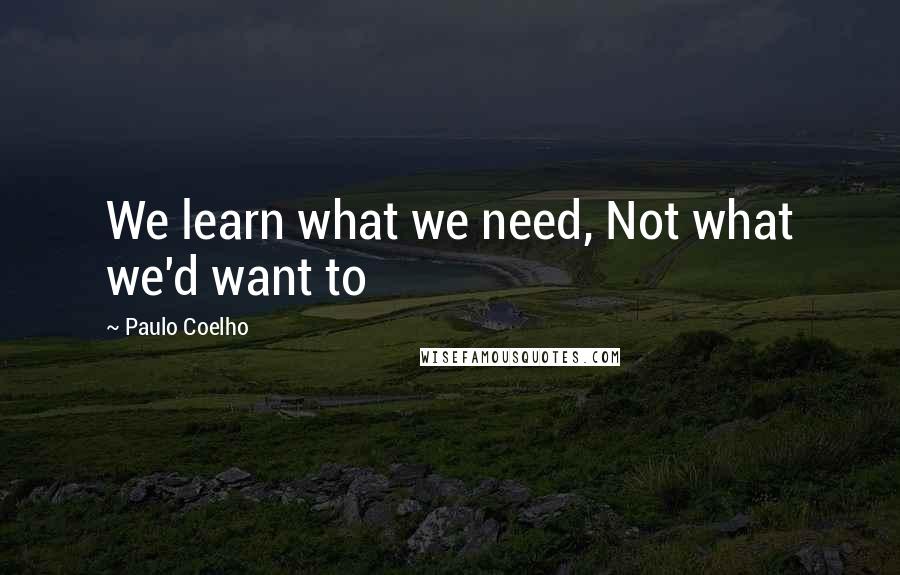 Paulo Coelho Quotes: We learn what we need, Not what we'd want to