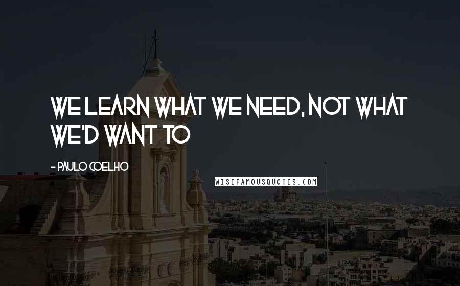 Paulo Coelho Quotes: We learn what we need, Not what we'd want to