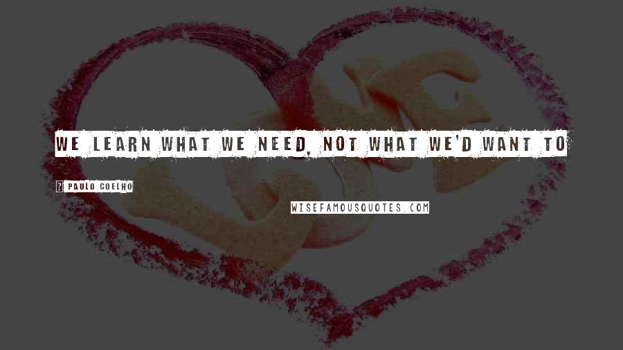 Paulo Coelho Quotes: We learn what we need, Not what we'd want to