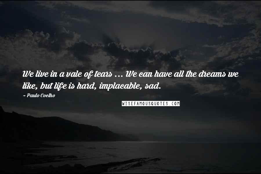 Paulo Coelho Quotes: We live in a vale of tears ... We can have all the dreams we like, but life is hard, implacable, sad.