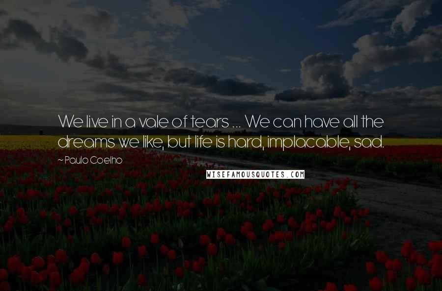 Paulo Coelho Quotes: We live in a vale of tears ... We can have all the dreams we like, but life is hard, implacable, sad.