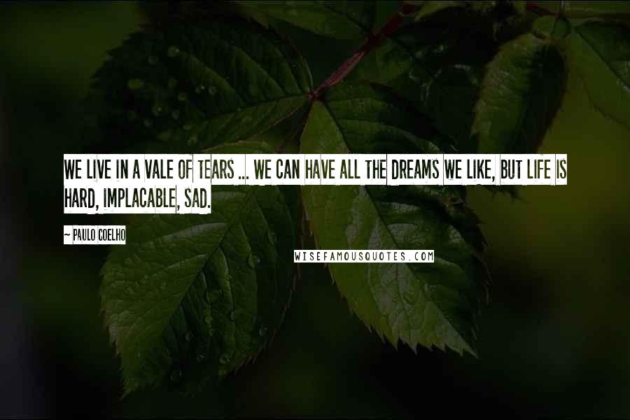 Paulo Coelho Quotes: We live in a vale of tears ... We can have all the dreams we like, but life is hard, implacable, sad.