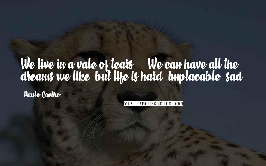 Paulo Coelho Quotes: We live in a vale of tears ... We can have all the dreams we like, but life is hard, implacable, sad.