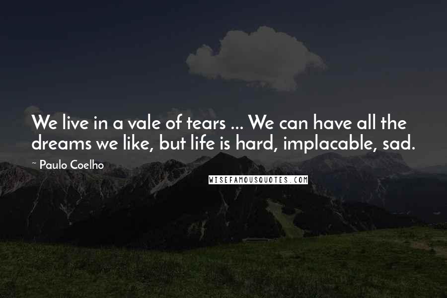 Paulo Coelho Quotes: We live in a vale of tears ... We can have all the dreams we like, but life is hard, implacable, sad.