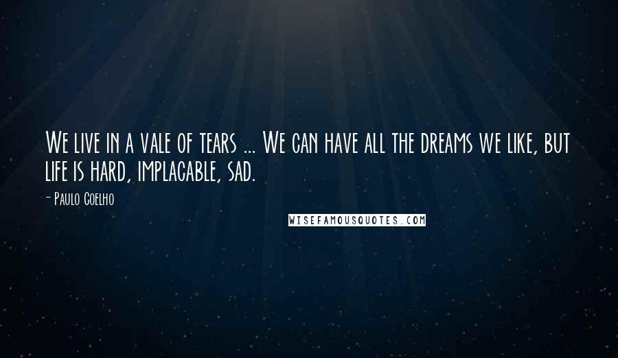 Paulo Coelho Quotes: We live in a vale of tears ... We can have all the dreams we like, but life is hard, implacable, sad.