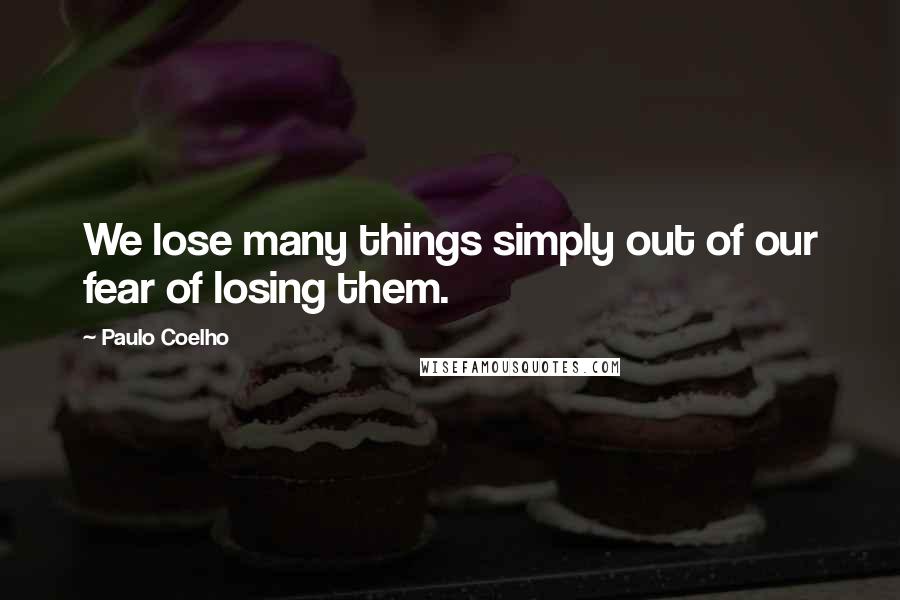 Paulo Coelho Quotes: We lose many things simply out of our fear of losing them.