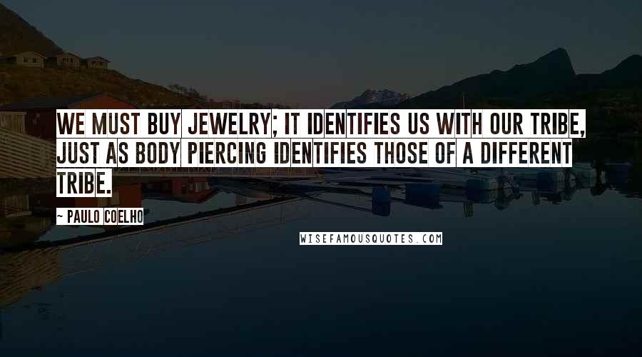 Paulo Coelho Quotes: We must buy jewelry; it identifies us with our tribe, just as body piercing identifies those of a different tribe.