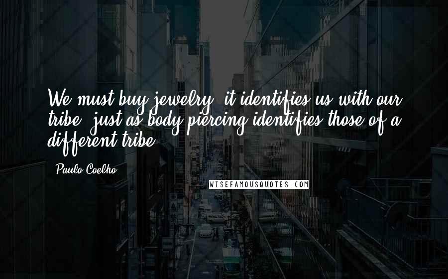 Paulo Coelho Quotes: We must buy jewelry; it identifies us with our tribe, just as body piercing identifies those of a different tribe.