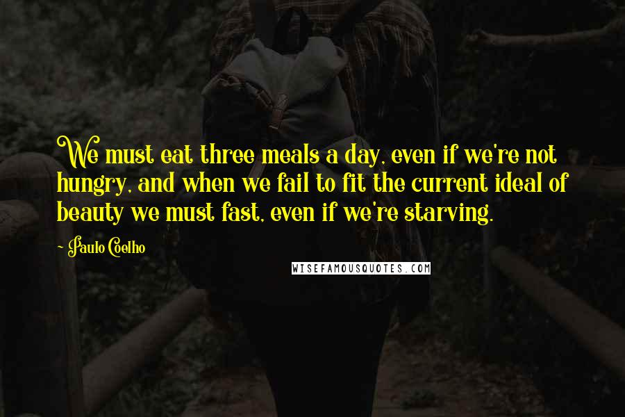 Paulo Coelho Quotes: We must eat three meals a day, even if we're not hungry, and when we fail to fit the current ideal of beauty we must fast, even if we're starving.